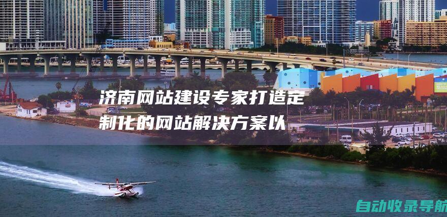 济南网站建设专家：打造定制化的网站解决方案以满足您的独特需求