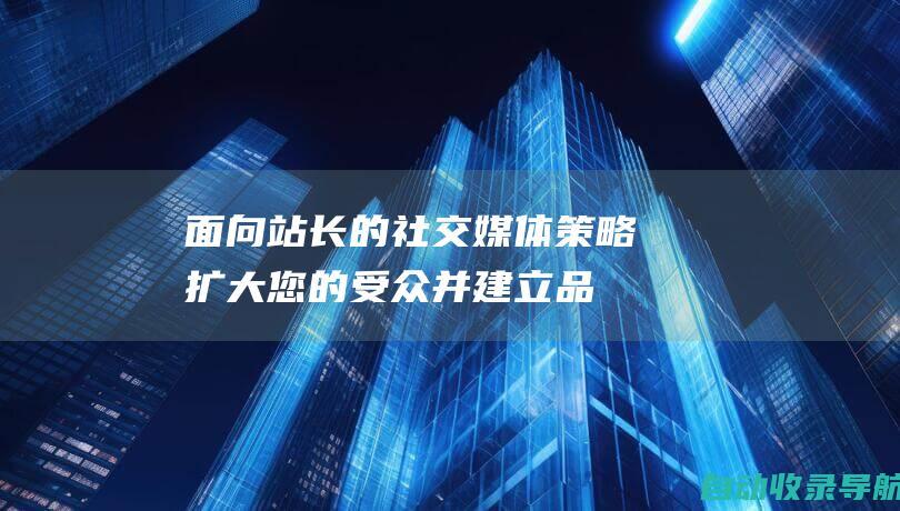 面向站长的社交媒体策略：扩大您的受众并建立品牌