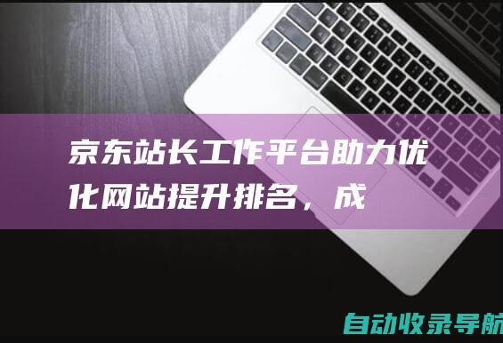 京东站长工作平台：助力优化网站、提升排名，成就电商辉煌