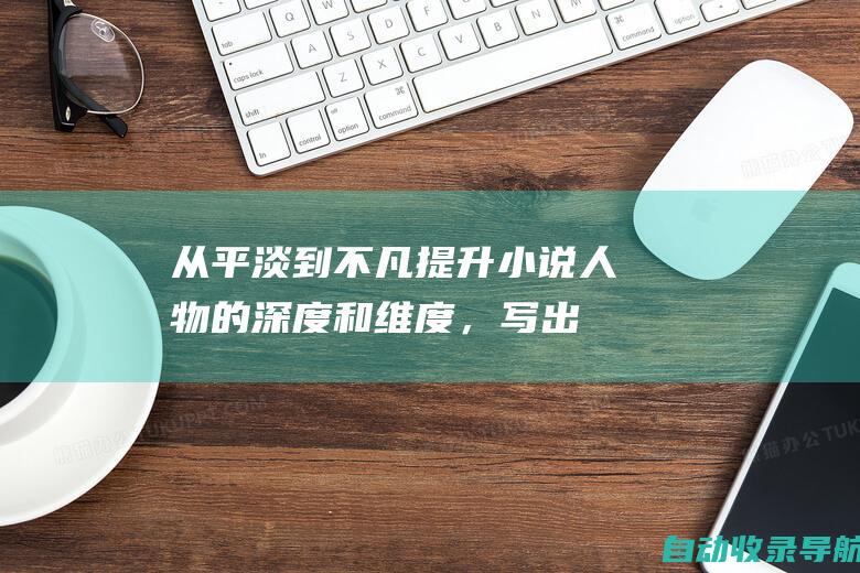 从平淡到不凡：提升小说人物的深度和维度，写出扣人心弦的故事