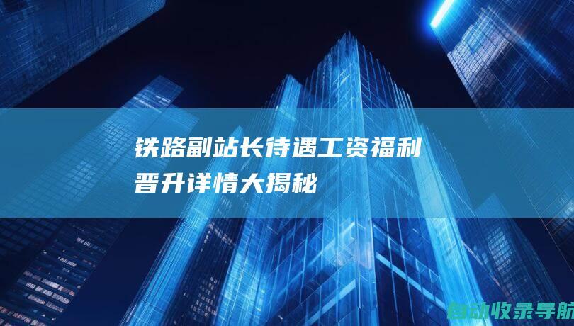 铁路副站长待遇：工资、福利、晋升详情大揭秘