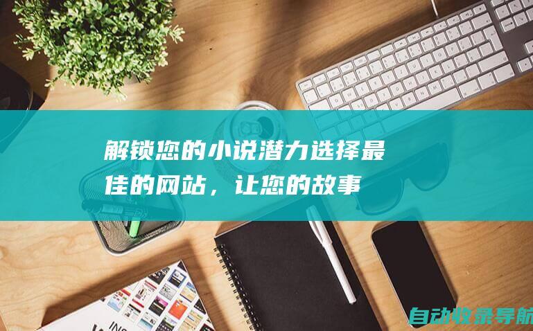 解锁您的小说潜力：选择最佳的网站，让您的故事触及读者