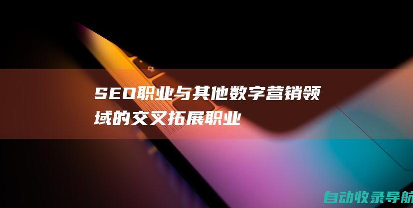 SEO职业与其他数字营销领域的交叉：拓展职业机会