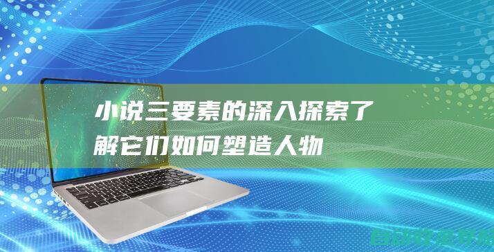 小说三要素的深入探索：了解它们如何塑造人物、驱动情节点和构建世界