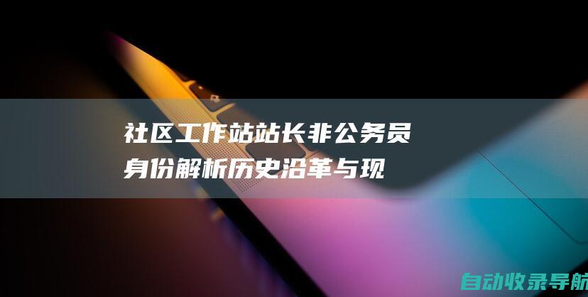 社区工作站站长非公务员身份解析：历史沿革与现状解读