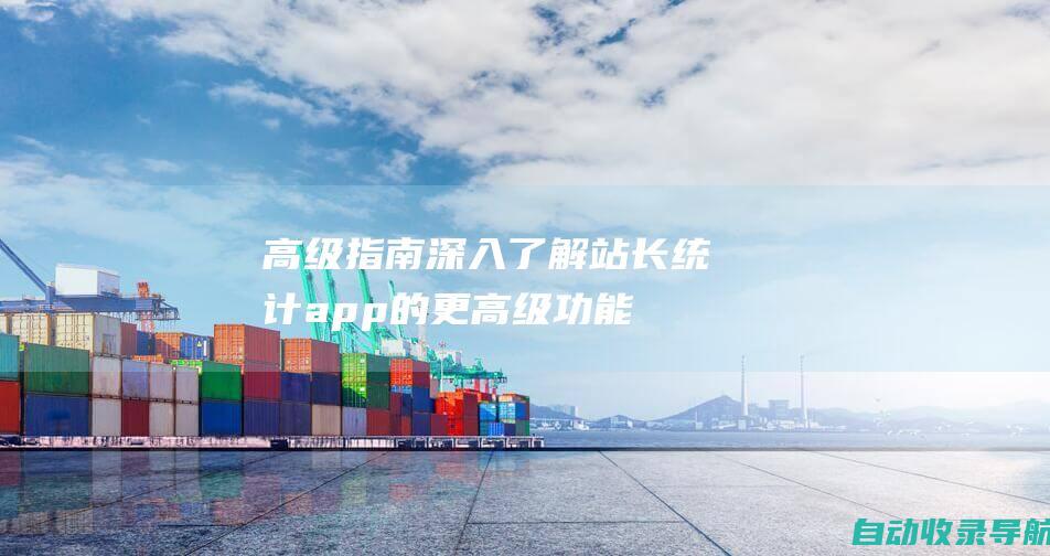 高级指南：深入了解站长统计app的更高级功能，例如自定义报告和API集成。