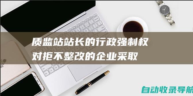 质监站站长的行政强制权：对拒不整改的企业采取行政强制措施，维护消费者权益