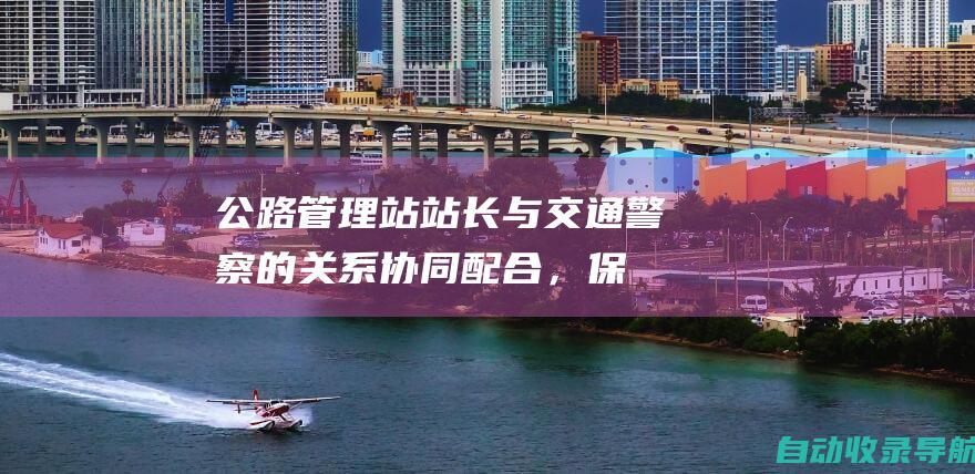 公路管理站站长与交通警察的关系：协同配合，保障交通安全