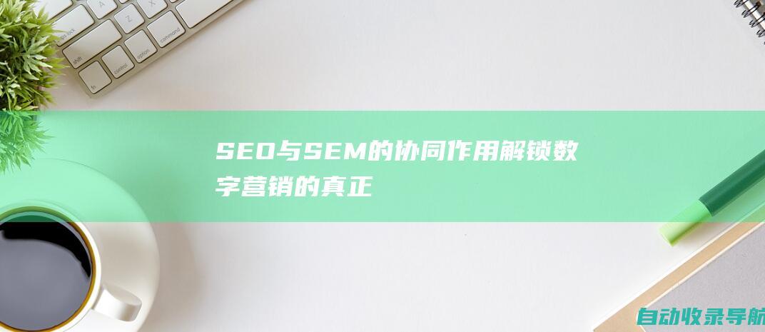 SEO与SEM的协同作用：解锁数字营销的真正潜力