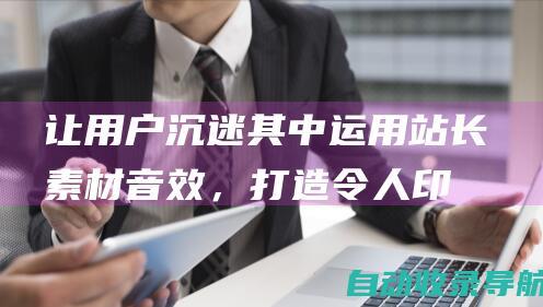 让用户沉迷其中：运用站长素材音效，打造令人印象深刻的网站体验