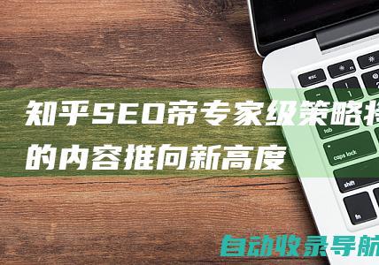 知乎SEO帝专家级策略：将您的内容推向新高度