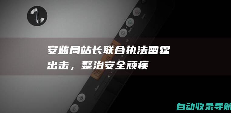 安监局站长联合执法：雷霆出击，整治安全顽疾