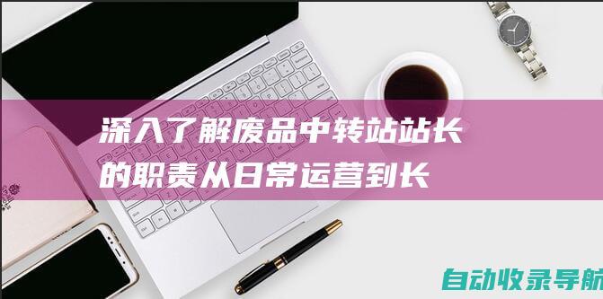 深入了解废品中转站站长的职责：从日常运营到长期规划