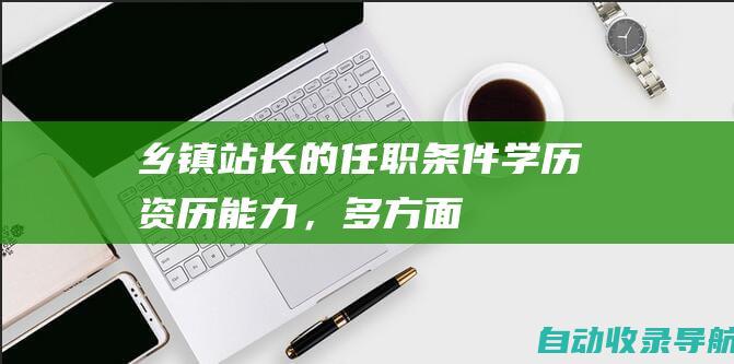 乡镇站长的任职条件：学历、资历、能力，多方面考量