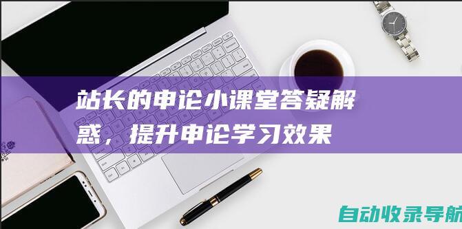 站长的申论小课堂：答疑解惑，提升申论学习效果