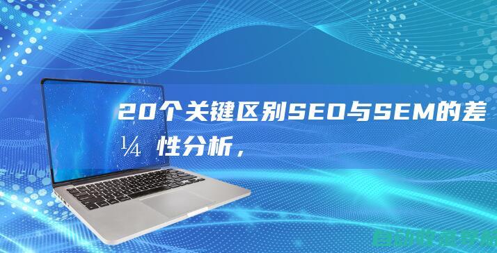 20个关键区别：SEO与SEM的差异性分析，提升您的在线营销成效