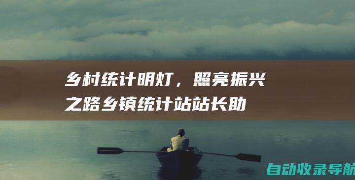 乡村统计明灯，照亮振兴之路：乡镇统计站站长助力精准施策