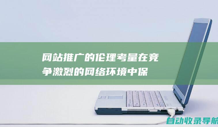 网站推广的伦理考量：在竞争激烈的网络环境中保持道德