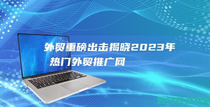 外贸重磅出击！揭晓2023年最热门外贸推广网站前十