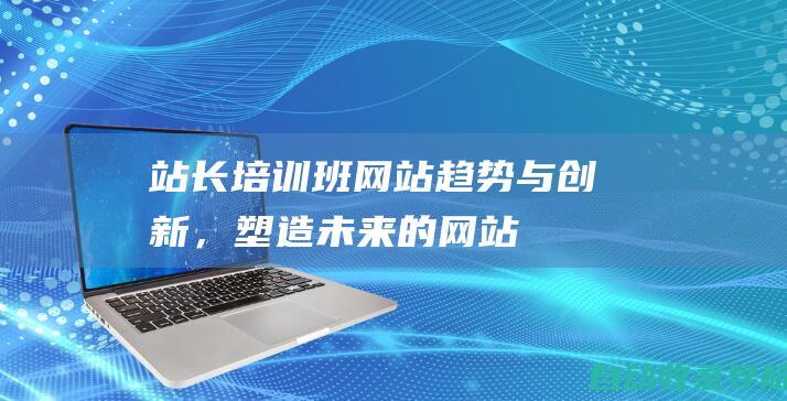 站长培训班：网站趋势与创新，塑造未来的网站