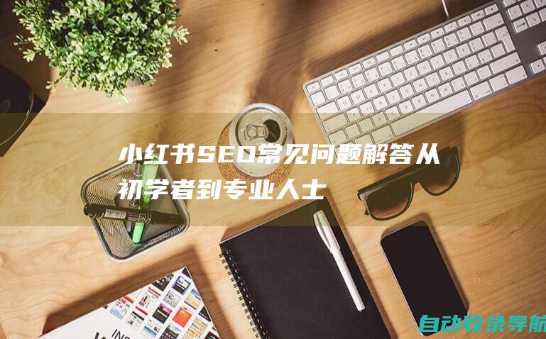 小红书SEO常见问题解答：从初学者到专业人士的疑难杂症