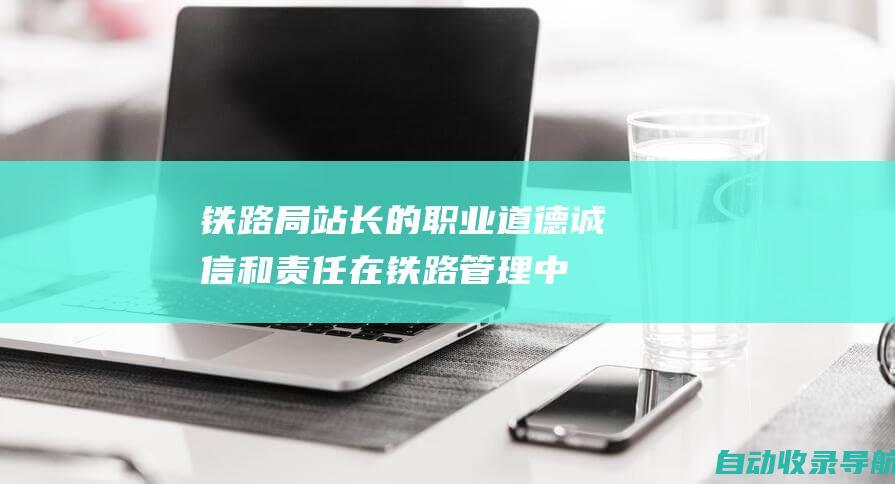 铁路局站长的职业道德：诚信和责任在铁路管理中的重要性