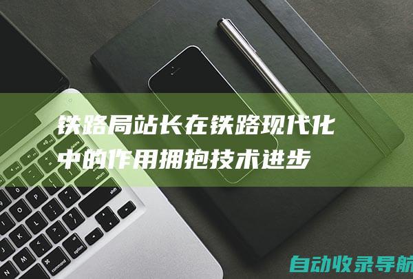 铁路局站长在铁路现代化中的作用：拥抱技术进步以提高效率