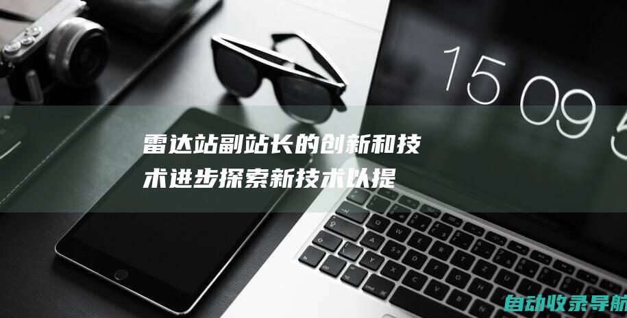 雷达站副站长的创新和技术进步：探索新技术以提高效率和安全性