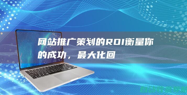 网站推广策划的ROI：衡量你的成功，最大化回报