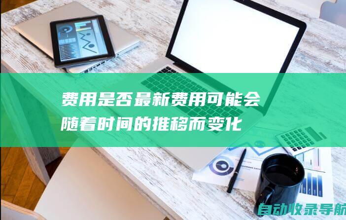 费用是否最新：费用可能会随着时间的推移而变化，因此请确保你查看的是最新的信息。