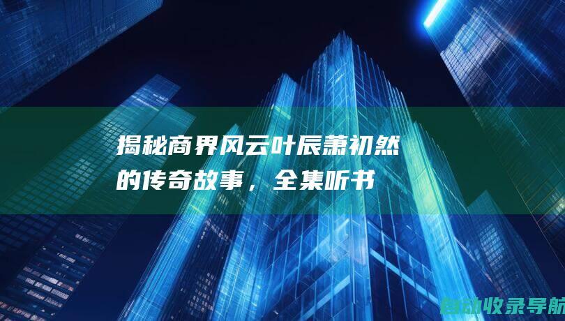 揭秘商界风云：叶辰萧初然的传奇故事，全集听书免费放送