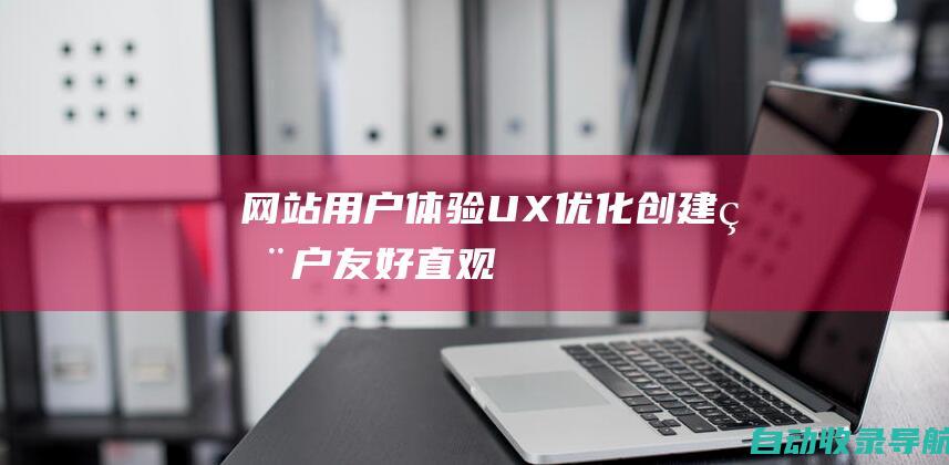 网站用户体验（UX）优化：创建用户友好、直观且引人入胜的网站