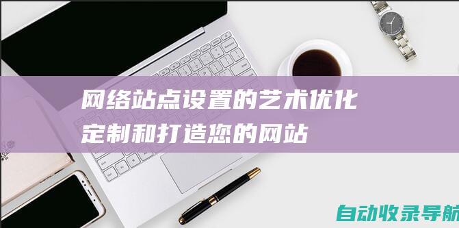 网络站点设置的艺术：优化、定制和打造您的网站