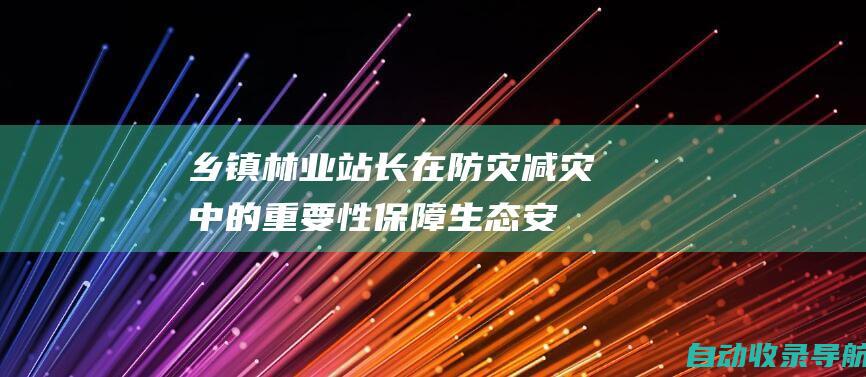 乡镇林业站长在防灾减灾中的重要性：保障生态安全，守护民生福祉