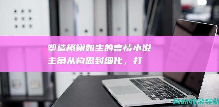 塑造栩栩如生的言情小说主角：从构思到细化，打造有血有肉的人物