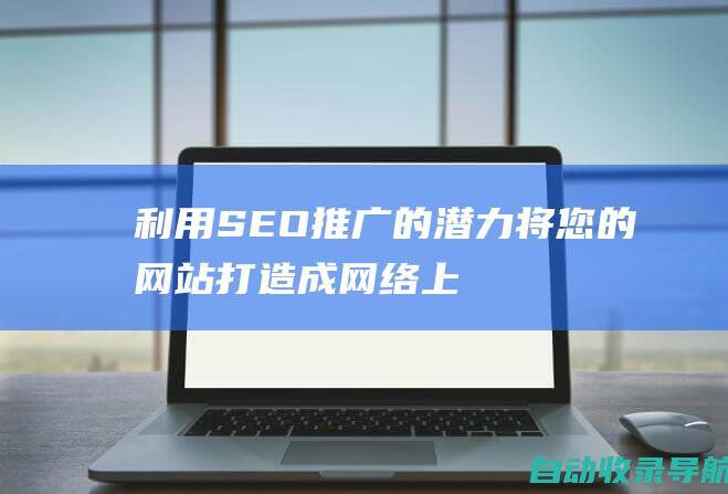 利用SEO推广的潜力：将您的网站打造成网络上不可忽视的力量