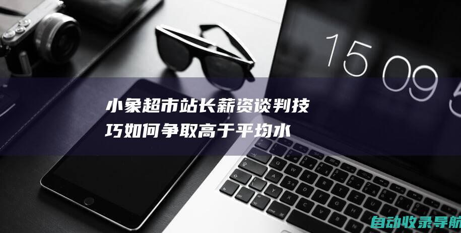 小象超市站长薪资谈判技巧：如何争取高于平均水平的工资待遇？