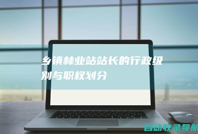 乡镇林业站站长的行政级别与职权划分