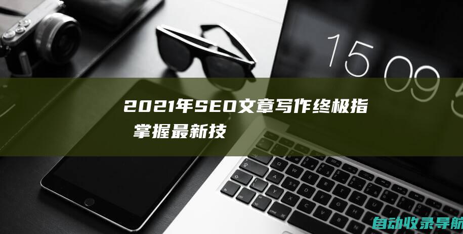 2021年SEO文章写作终极指南：掌握最新技巧打造高排名内容