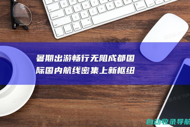 暑期出游畅行无阻成都国际国内航线密集上新枢纽红利焕活旅程