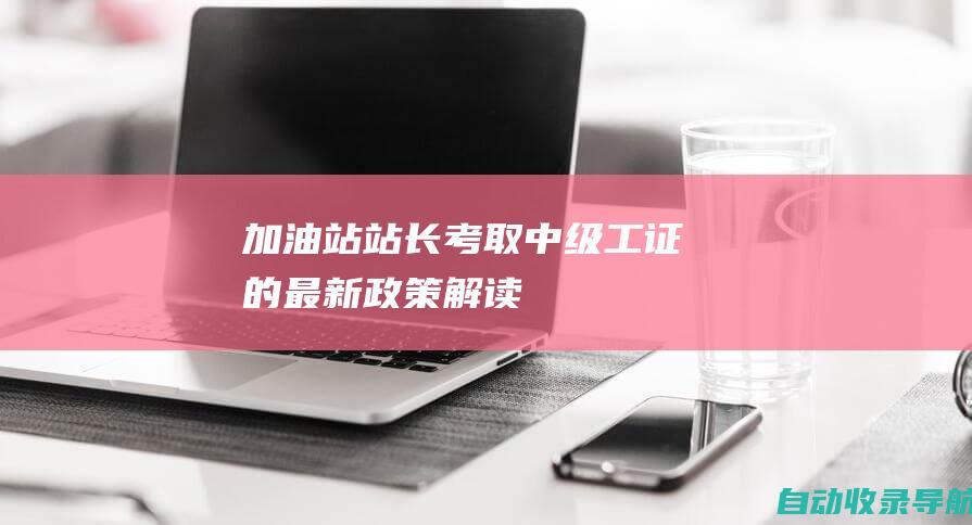 加油站站长考取中级工证的最新政策解读