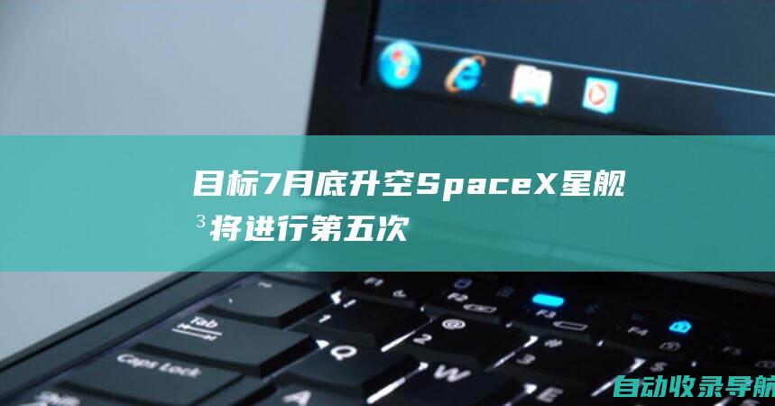 目标7月底升空SpaceX星舰即将进行第五次试飞马斯克计划采用塔架接住火箭