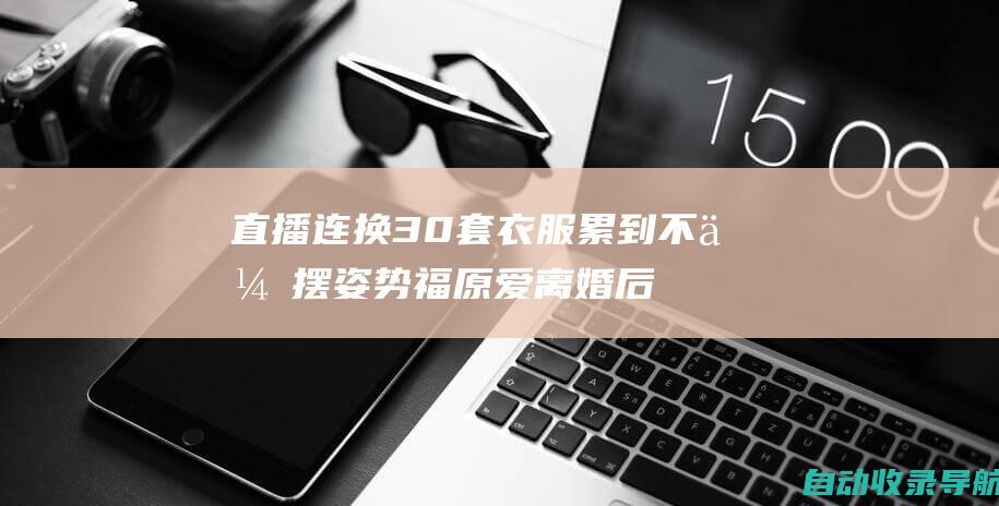 直播连换30套衣服累到不会摆姿势福原爱离婚后转战直播带货领域