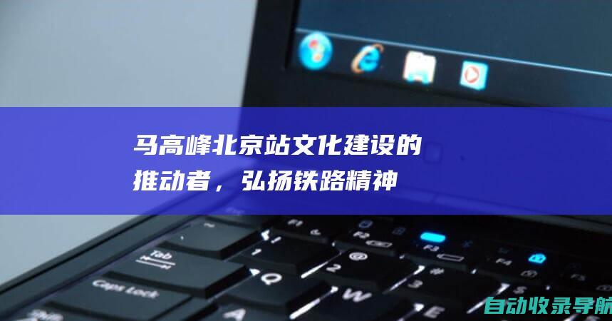 马高峰：北京站文化建设的推动者，弘扬铁路精神，提升员工素养