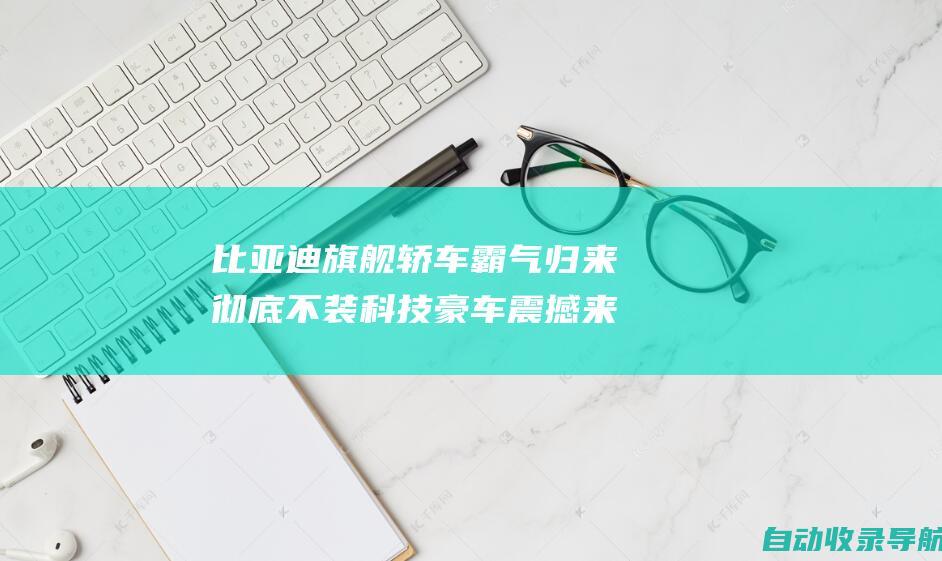 比亚迪旗舰轿车霸气归来彻底不装科技豪车震撼来袭！搭载激光雷达