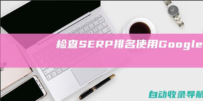 检查SERP排名：使用GoogleSearchConsole或其他工具检查视频的SERP排名。