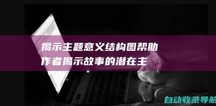 揭示主题意义：结构图帮助作者揭示故事的潜在主题和意义，从而加深对作品的理解。