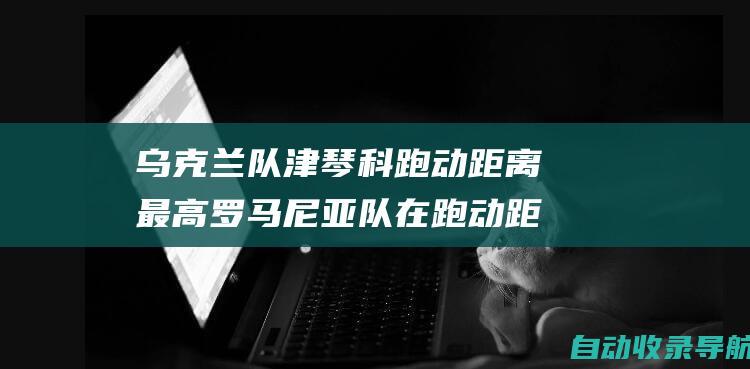 乌克兰队津琴科跑动距离最高罗马尼亚队在跑动距离上占据前五