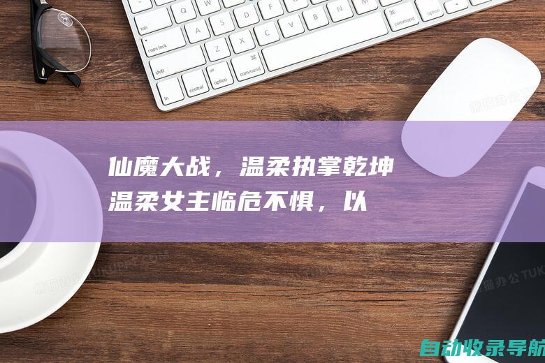 仙魔大战，温柔执掌乾坤：温柔女主临危不惧，以爱匡扶正义